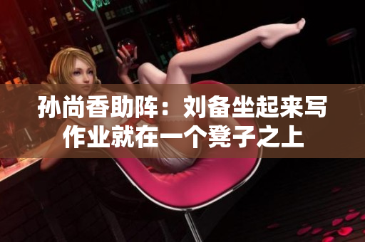 孙尚香助阵：刘备坐起来写作业就在一个凳子之上