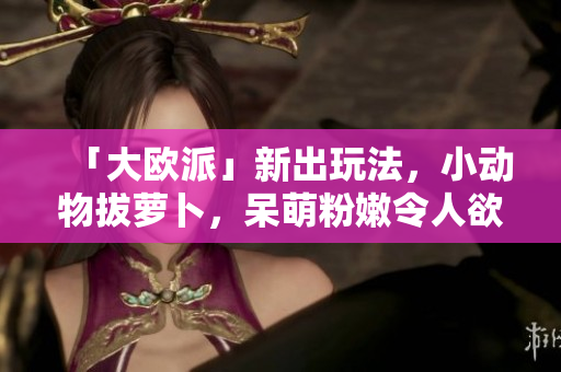「大欧派」新出玩法，小动物拔萝卜，呆萌粉嫩令人欲罢不能