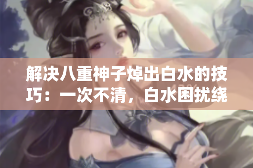 解决八重神子焯出白水的技巧：一次不清，白水困扰绕道走