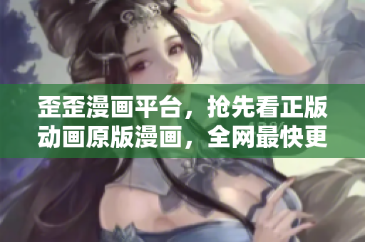 歪歪漫画平台，抢先看正版动画原版漫画，全网最快更新