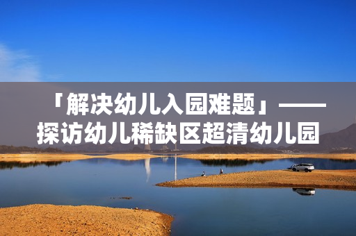 「解决幼儿入园难题」——探访幼儿稀缺区超清幼儿园地图