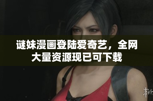 谜妹漫画登陆爱奇艺，全网大量资源现已可下载