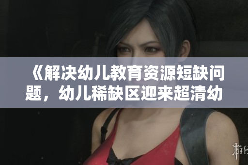 《解决幼儿教育资源短缺问题，幼儿稀缺区迎来超清幼儿时代》