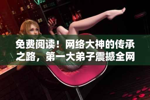 免费阅读！网络大神的传承之路，第一大弟子震撼全网！