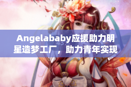 Angelababy应援助力明星造梦工厂，助力青年实现梦想