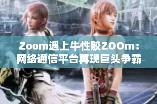 Zoom遇上牛性胶ZOOm：网络通信平台再现巨头争霸