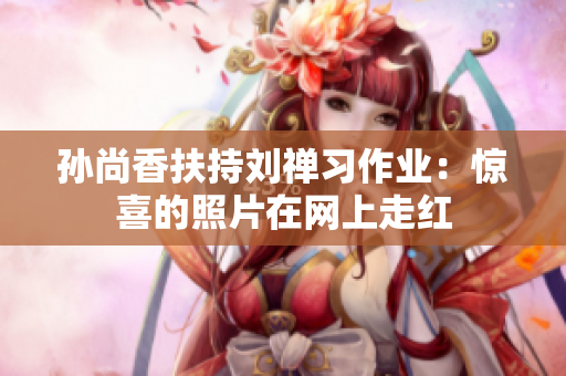 孙尚香扶持刘禅习作业：惊喜的照片在网上走红