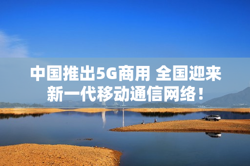 中国推出5G商用 全国迎来新一代移动通信网络！