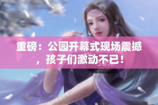 重磅：公园开幕式现场震撼，孩子们激动不已！