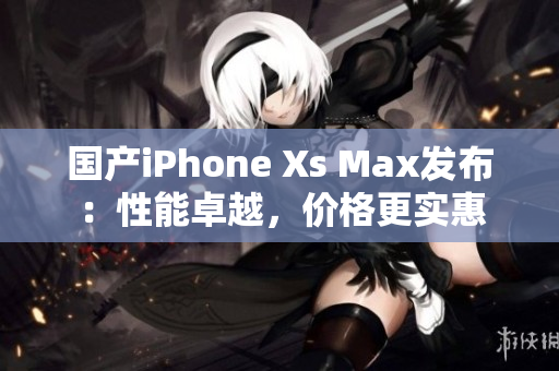 国产iPhone Xs Max发布：性能卓越，价格更实惠