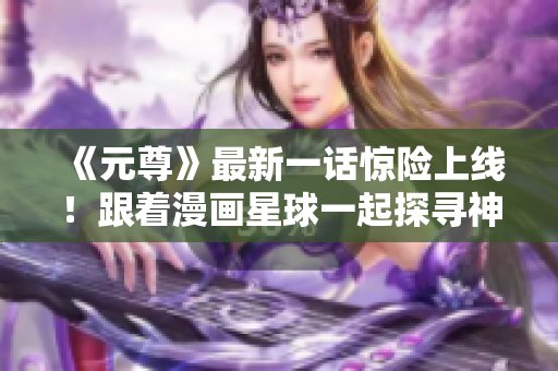 《元尊》最新一话惊险上线！跟着漫画星球一起探寻神秘世界