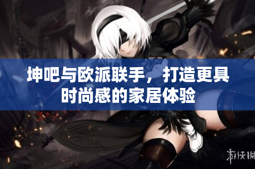 坤吧与欧派联手，打造更具时尚感的家居体验