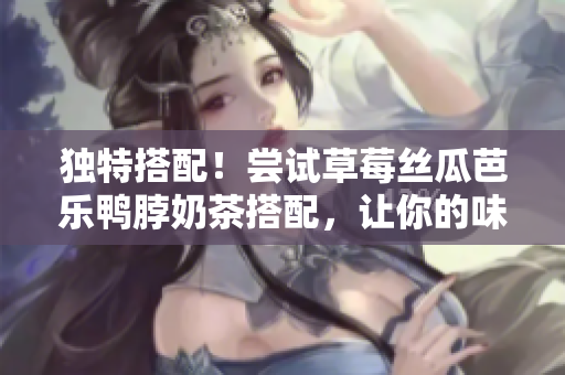 独特搭配！尝试草莓丝瓜芭乐鸭脖奶茶搭配，让你的味蕾疯狂！