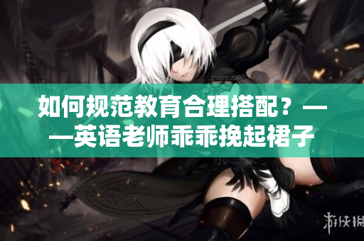 如何规范教育合理搭配？——英语老师乖乖挽起裙子