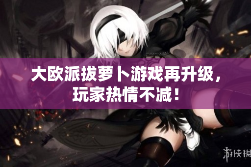 大欧派拔萝卜游戏再升级，玩家热情不减！