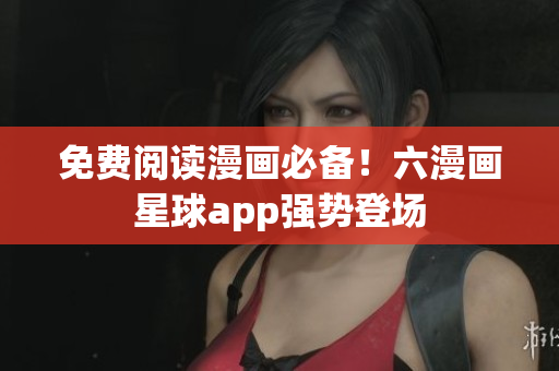 免费阅读漫画必备！六漫画星球app强势登场