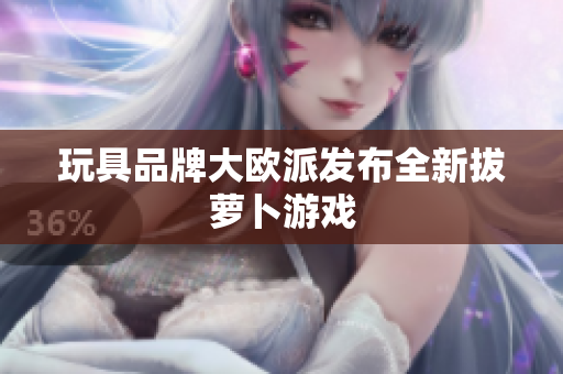玩具品牌大欧派发布全新拔萝卜游戏