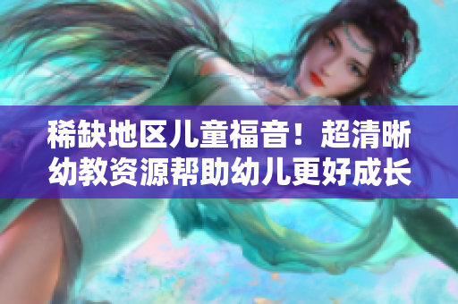 稀缺地区儿童福音！超清晰幼教资源帮助幼儿更好成长