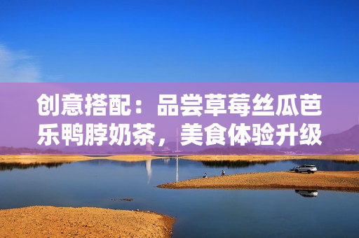创意搭配：品尝草莓丝瓜芭乐鸭脖奶茶，美食体验升级