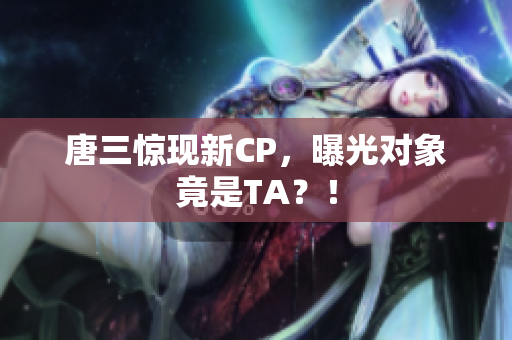 唐三惊现新CP，曝光对象竟是TA？！