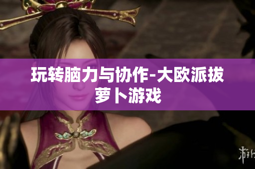 玩转脑力与协作-大欧派拔萝卜游戏
