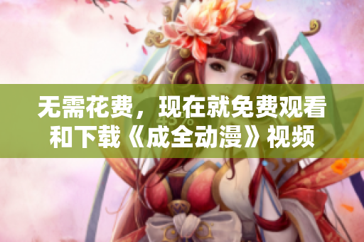 无需花费，现在就免费观看和下载《成全动漫》视频
