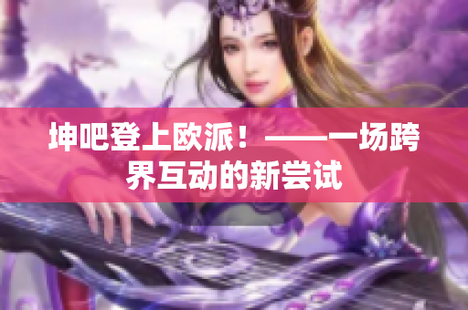 坤吧登上欧派！——一场跨界互动的新尝试