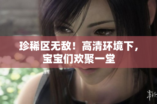 珍稀区无敌！高清环境下，宝宝们欢聚一堂
