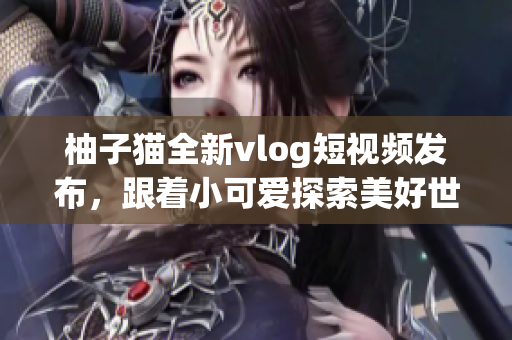 柚子猫全新vlog短视频发布，跟着小可爱探索美好世界