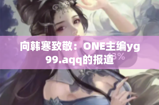 向韩寒致敬：ONE主编yg99.aqq的报道