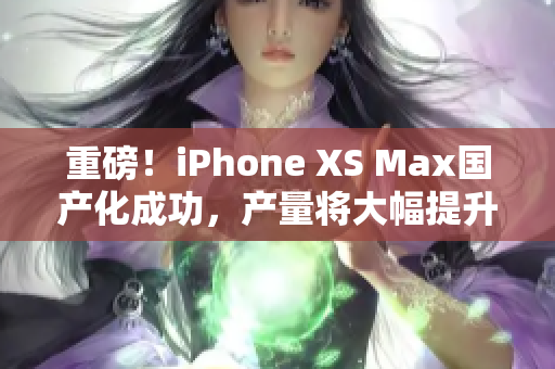 重磅！iPhone XS Max国产化成功，产量将大幅提升