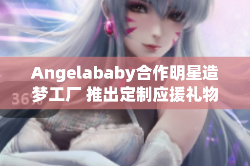 Angelababy合作明星造梦工厂 推出定制应援礼物