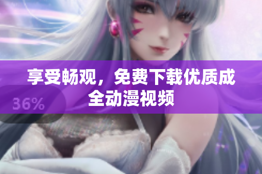 享受畅观，免费下载优质成全动漫视频
