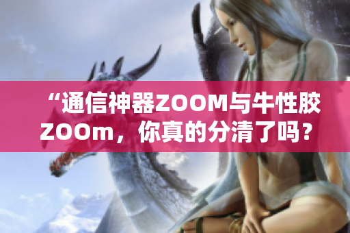 “通信神器ZOOM与牛性胶ZOOm，你真的分清了吗？”