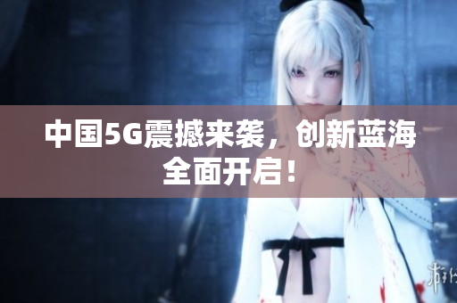中国5G震撼来袭，创新蓝海全面开启！