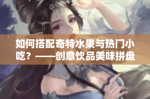 如何搭配奇特水果与热门小吃？——创意饮品美味拼盘！