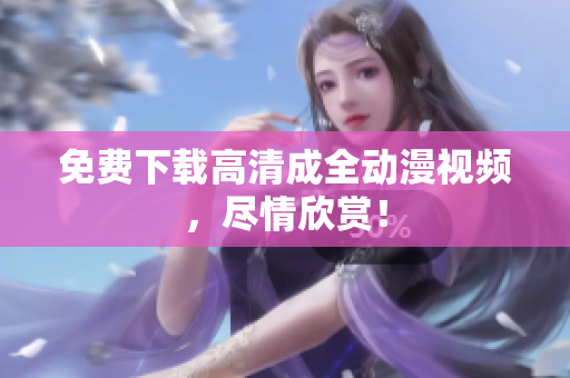 免费下载高清成全动漫视频，尽情欣赏！