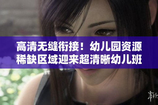 高清无缝衔接！幼儿园资源稀缺区域迎来超清晰幼儿班