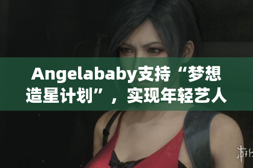 Angelababy支持“梦想造星计划”，实现年轻艺人梦想