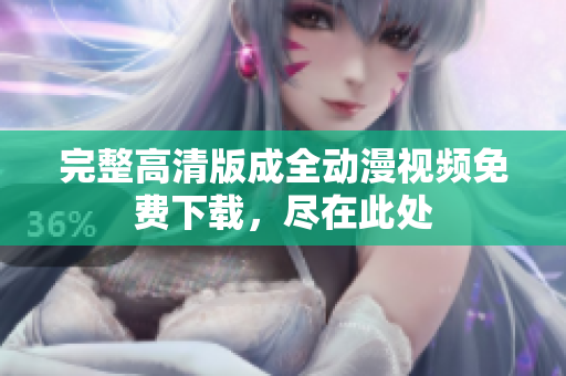 完整高清版成全动漫视频免费下载，尽在此处