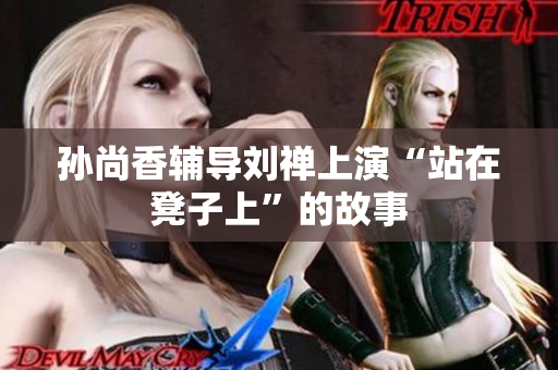 孙尚香辅导刘禅上演“站在凳子上”的故事
