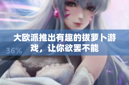 大欧派推出有趣的拔萝卜游戏，让你欲罢不能