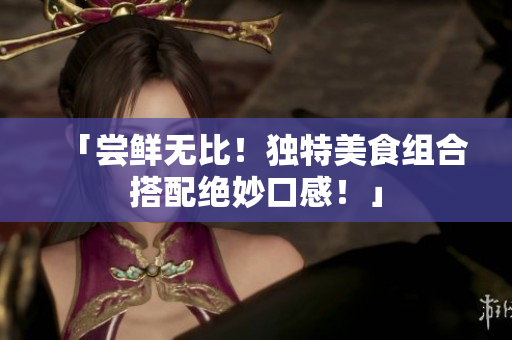 「尝鲜无比！独特美食组合搭配绝妙口感！」