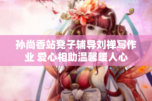 孙尚香站凳子辅导刘禅写作业 爱心相助温馨暖人心
