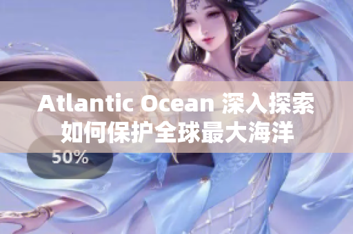 Atlantic Ocean 深入探索如何保护全球最大海洋