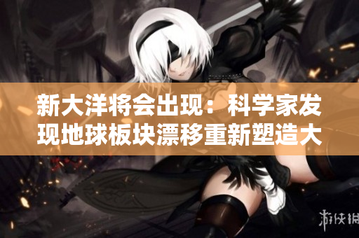 新大洋将会出现：科学家发现地球板块漂移重新塑造大陆!