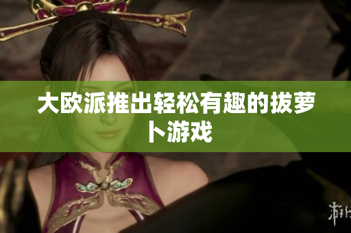大欧派推出轻松有趣的拔萝卜游戏