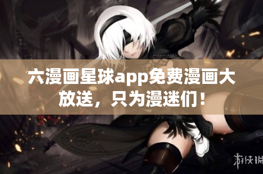 六漫画星球app免费漫画大放送，只为漫迷们！
