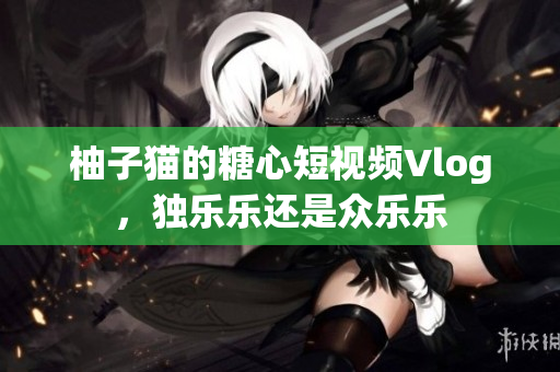 柚子猫的糖心短视频Vlog，独乐乐还是众乐乐