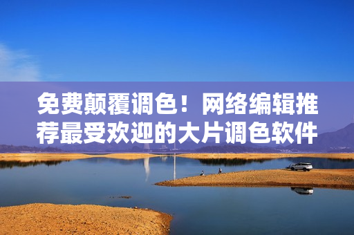 免费颠覆调色！网络编辑推荐最受欢迎的大片调色软件
